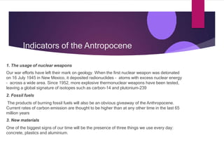 Indicators of the Antropocene
1. The usage of nuclear weapons
Our war efforts have left their mark on geology. When the first nuclear weapon was detonated
on 16 July 1945 in New Mexico, it deposited radionuclides – atoms with excess nuclear energy
– across a wide area. Since 1952, more explosive thermonuclear weapons have been tested,
leaving a global signature of isotopes such as carbon-14 and plutonium-239
2. Fossil fuels
The products of burning fossil fuels will also be an obvious giveaway of the Anthropocene.
Current rates of carbon emission are thought to be higher than at any other time in the last 65
million years
3. New materials
One of the biggest signs of our time will be the presence of three things we use every day:
concrete, plastics and aluminium.
 