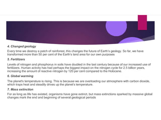 4. Changed geology
Every time we destroy a patch of rainforest, this changes the future of Earth’s geology. So far, we have
transformed more than 50 per cent of the Earth’s land area for our own purposes
5. Fertilizers
Levels of nitrogen and phosphorus in soils have doubled in the last century because of our increased use of
fertilizers. Human activity has had perhaps the biggest impact on the nitrogen cycle for 2.5 billion years,
increasing the amount of reactive nitrogen by 120 per cent compared to the Holocene.
6. Global warming
The planet's temperature is rising. This is because we are overloading our atmosphere with carbon dioxide,
which traps heat and steadily drives up the planet’s temperature.
7. Mass extinction
For as long as life has existed, organisms have gone extinct, but mass extinctions sparked by massive global
changes mark the end and beginning of several geological periods
 