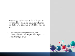 • In Sociology, we are interested in finding out the
ways in which science and technology influence
us, that is what is the level of affect they have on
us.
• For example: developments in AI, and
Transhumanism… will they have a net gain or
disadavantage for us?
 