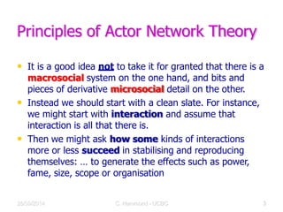 Principles of Actor Network Theory
• It is a good idea not to take it for granted that there is a
macrosocial system on the one hand, and bits and
pieces of derivative microsocial detail on the other.
• Instead we should start with a clean slate. For instance,
we might start with interaction and assume that
interaction is all that there is.
• Then we might ask how some kinds of interactions
more or less succeed in stabilising and reproducing
themselves: … to generate the effects such as power,
fame, size, scope or organisation
28/09/2014 C Hammond - UCBC 8
 