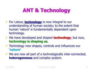 ANT & Technology
• For Latour, technology is now integral to our
understanding of human society; to the extent that
human ‘nature’ is fundamentally dependent upon
technology.
• We have developed and shaped technology; but now,
technology is shaping us.
• Technology now shapes, controls and influences our
‘nature’
• We are now all part of a technologically inter-connected,
heterogeneous and complex system.
28/09/2014 C Hammond - UCBC 9
 
