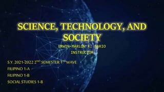 SCIENCE, TECHNOLOGY, AND
SOCIETY
ERWIN MARLON R. SARIO
INSTRUCTOR
S.Y. 2021-2022 2ND SEMESTER 1ST WAVE
FILIPINO1-A
FILIPINO1-B
SOCIAL STUDIES 1-B
 