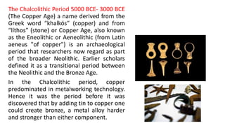 The Chalcolithic Period 5000 BCE- 3000 BCE
(The Copper Age) a name derived from the
Greek word “khalkós” (copper) and from
“líthos” (stone) or Copper Age, also known
as the Eneolithic or Aeneolithic (from Latin
aeneus "of copper") is an archaeological
period that researchers now regard as part
of the broader Neolithic. Earlier scholars
defined it as a transitional period between
the Neolithic and the Bronze Age.
In the Chalcolithic period, copper
predominated in metalworking technology.
Hence it was the period before it was
discovered that by adding tin to copper one
could create bronze, a metal alloy harder
and stronger than either component.
 