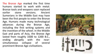 The Bronze Age marked the first time
humans started to work with metal.
Bronze tools and weapons soon replaced
earlier stone versions. Ancient
Sumerians in the Middle East may have
been the first people to enter the Bronze
Age. Humans made many technological
advances during the Bronze Age,
including the first writing systems and
the invention of the wheel. In the Middle
East and parts of Asia, the Bronze Age
lasted from roughly 3300 to 1200 B.C.,
ending abruptly with the near-
simultaneous collapse of several
prominent Bronze Age civilizations.
 
