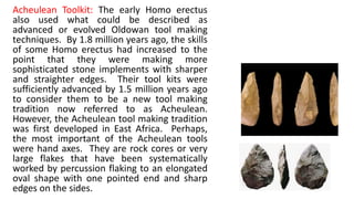Acheulean Toolkit: The early Homo erectus
also used what could be described as
advanced or evolved Oldowan tool making
techniques. By 1.8 million years ago, the skills
of some Homo erectus had increased to the
point that they were making more
sophisticated stone implements with sharper
and straighter edges. Their tool kits were
sufficiently advanced by 1.5 million years ago
to consider them to be a new tool making
tradition now referred to as Acheulean.
However, the Acheulean tool making tradition
was first developed in East Africa. Perhaps,
the most important of the Acheulean tools
were hand axes. They are rock cores or very
large flakes that have been systematically
worked by percussion flaking to an elongated
oval shape with one pointed end and sharp
edges on the sides.
 