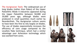 The Aurignacian Tools: The widespread use of
long blades (rather than flakes) of the Upper
Paleolithic Mode 4 industries appeared during
the Upper Paleolithic between 50,000 and
10,000 years ago, although blades were
produced in small quantities much earlier by
Neanderthals. The Aurignacian culture seems
to have been the first to rely largely on blades.
The use of blades exponentially increases the
efficiency of core usage compared to the
Levallois flake technique, which had a similar
advantage over Acheulean technology which
was worked from cores.
 