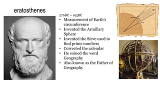 eratosthenes
276BC – 195BC
• Measurement of Earth’s
circumference
• Invented the Armillary
Sphere
• Invented the Sieve used to
find prime numbers
• Corrected the calendar
• He coined the word
Geography
• Also known as the Father of
Geography
 