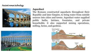Ancient roman technology
Aqueduct
The Romans constructed aqueducts throughout their
Republic and later Empire, to bring water from outside
sources into cities and towns. Aqueduct water supplied
public baths, latrines, fountains, and private
households; it also supported mining operations,
milling, farms, and gardens.
 