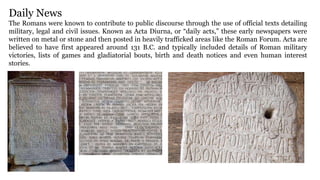 Daily News
The Romans were known to contribute to public discourse through the use of official texts detailing
military, legal and civil issues. Known as Acta Diurna, or “daily acts,” these early newspapers were
written on metal or stone and then posted in heavily trafficked areas like the Roman Forum. Acta are
believed to have first appeared around 131 B.C. and typically included details of Roman military
victories, lists of games and gladiatorial bouts, birth and death notices and even human interest
stories.
 