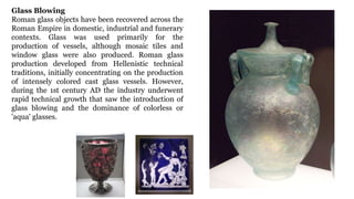 Glass Blowing
Roman glass objects have been recovered across the
Roman Empire in domestic, industrial and funerary
contexts. Glass was used primarily for the
production of vessels, although mosaic tiles and
window glass were also produced. Roman glass
production developed from Hellenistic technical
traditions, initially concentrating on the production
of intensely colored cast glass vessels. However,
during the 1st century AD the industry underwent
rapid technical growth that saw the introduction of
glass blowing and the dominance of colorless or
'aqua' glasses.
 