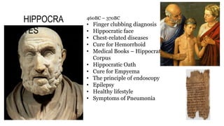 460BC – 370BC
• Finger clubbing diagnosis
• Hippocratic face
• Chest-related diseases
• Cure for Hemorrhoid
• Medical Books – Hippocratic
Corpus
• Hippocratic Oath
• Cure for Empyema
• The principle of endoscopy
• Epilepsy
• Healthy lifestyle
• Symptoms of Pneumonia
HIPPOCRA
TES
 