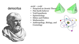 democritus
460BC – 370BC
• Proposed an Atomic Theory
• Flat Earth believer
• Void hypothesis
• Epistemology
• Ethics and Politics
• Mathematics
• Anthropology, Biology, and
Cosmology
 