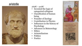 aristotle
384BC – 322BC
• Invented the logic of
categorical syllogism
• Classification of human
being
• Founder of Zoology
• Contribution in Physics
• Influences in the history of
Psychology
• Advances in Meteorology
• Ethics
• Aristotelianism
• Politics
• Poetics
 