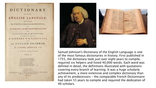 Samuel Johnson's Dictionary of the English Language is one
of the most famous dictionaries in history. First published in
1755, the dictionary took just over eight years to compile,
required six helpers and listed 40,000 words. Each word was
defined in detail, the definitions illustrated with quotations
covering every branch of learning. It was a huge scholarly
achievement, a more extensive and complex dictionary than
any of its predecessors – the comparable French Dictionnaire
had taken 55 years to compile and required the dedication of
40 scholars.
 