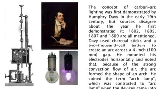 The concept of carbon-arc
lighting was first demonstrated by
Humphry Davy in the early 19th
century, but sources disagree
about the year he first
demonstrated it; 1802, 1805,
1807 and 1809 are all mentioned.
Davy used charcoal sticks and a
two-thousand-cell battery to
create an arc across a 4-inch (100
mm) gap. He mounted his
electrodes horizontally and noted
that, because of the strong
convection flow of air, the arc
formed the shape of an arch. He
coined the term "arch lamp",
which was contracted to "arc
 