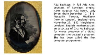 Ada Lovelace, in full Ada King,
countess of Lovelace, original
name Augusta Ada Byron, Lady
Byron, (born December 10, 1815,
Piccadilly Terrace, Middlesex
[now in London], England—died
November 27, 1852, Marylebone,
London), English mathematician,
an associate of Charles Babbage,
for whose prototype of a digital
computer she created a program.
She has been called the first
computer programmer.
 