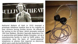 Nathaniel Baldwin of Utah in 1910 invented a
prototype telephone headset due to his inability to
hear sermons during Sunday service. He offered it
for testing to the US Navy, which promptly ordered
100 from Baldwin. Wireless Specialty Apparatus Co.,
in partnership with Baldwin Radio Company, set up a
manufacturing facility in Utah to fulfill orders. His
innovations were the basis of “sound-powered”
telephones or phones that required no electricity,
which were used during World War II.
 
