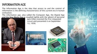 INFORMATION AGE
The Information Age is the idea that access to and the control of
information is the defining characteristics of this current era in human
civilization.
The information age, also called the Computer Age, the Digital Age
and the New Media Age is coupled tightly with the advent of personal
computers. Jack Kilby invented the first integrated
circuit and presented it on September
12, 1958.
 