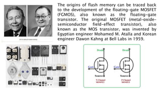 The origins of flash memory can be traced back
to the development of the floating-gate MOSFET
(FGMOS), also known as the floating-gate
transistor. The original MOSFET (metal–oxide–
semiconductor field-effect transistor), also
known as the MOS transistor, was invented by
Egyptian engineer Mohamed M. Atalla and Korean
engineer Dawon Kahng at Bell Labs in 1959.
 