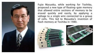 Fujio Masuoka, while working for Toshiba,
proposed a new type of floating-gate memory
that allowed entire sections of memory to be
erased quickly and easily, by applying a
voltage to a single wire connected to a group
of cells. This led to Masuoka's invention of
flash memory at Toshiba in 1980.
 