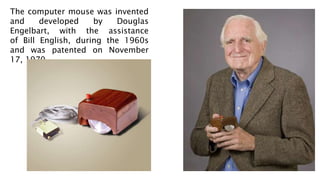The computer mouse was invented
and developed by Douglas
Engelbart, with the assistance
of Bill English, during the 1960s
and was patented on November
17, 1970.
 