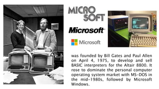 was founded by Bill Gates and Paul Allen
on April 4, 1975, to develop and sell
BASIC interpreters for the Altair 8800. It
rose to dominate the personal computer
operating system market with MS-DOS in
the mid-1980s, followed by Microsoft
Windows.
 