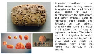 Sumerian cuneiform is the
earliest known writing system.
Its origins can be traced back to
about 8,000 BC and it
developed from the pictographs
and other symbols used to
represent trade goods and
livestock on clay tablets.
Originally the Sumerians made
small tokens out of clay to
represent the items. The tokens
were kept together in sealed
clay envelopes, and in order to
show what was inside the
envelopes, they press the
tokens into the clay in the
outside.
 