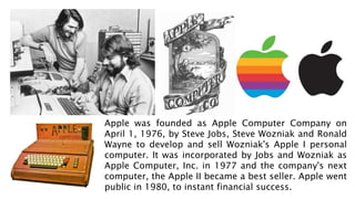 Apple was founded as Apple Computer Company on
April 1, 1976, by Steve Jobs, Steve Wozniak and Ronald
Wayne to develop and sell Wozniak's Apple I personal
computer. It was incorporated by Jobs and Wozniak as
Apple Computer, Inc. in 1977 and the company's next
computer, the Apple II became a best seller. Apple went
public in 1980, to instant financial success.
 