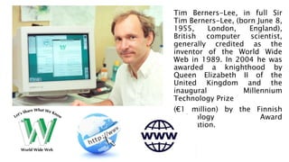 Tim Berners-Lee, in full Sir
Tim Berners-Lee, (born June 8,
1955, London, England),
British computer scientist,
generally credited as the
inventor of the World Wide
Web in 1989. In 2004 he was
awarded a knighthood by
Queen Elizabeth II of the
United Kingdom and the
inaugural Millennium
Technology Prize
(€1 million) by the Finnish
Technology Award
Foundation.
 