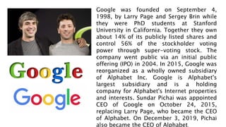 Google was founded on September 4,
1998, by Larry Page and Sergey Brin while
they were PhD students at Stanford
University in California. Together they own
about 14% of its publicly listed shares and
control 56% of the stockholder voting
power through super-voting stock. The
company went public via an initial public
offering (IPO) in 2004. In 2015, Google was
reorganized as a wholly owned subsidiary
of Alphabet Inc. Google is Alphabet's
largest subsidiary and is a holding
company for Alphabet's Internet properties
and interests. Sundar Pichai was appointed
CEO of Google on October 24, 2015,
replacing Larry Page, who became the CEO
of Alphabet. On December 3, 2019, Pichai
also became the CEO of Alphabet.
 