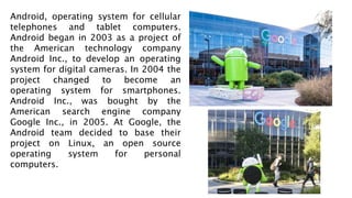 Android, operating system for cellular
telephones and tablet computers.
Android began in 2003 as a project of
the American technology company
Android Inc., to develop an operating
system for digital cameras. In 2004 the
project changed to become an
operating system for smartphones.
Android Inc., was bought by the
American search engine company
Google Inc., in 2005. At Google, the
Android team decided to base their
project on Linux, an open source
operating system for personal
computers.
 