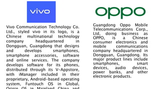 Guangdong Oppo Mobile
Telecommunications Corp.,
Ltd, doing business as
OPPO, is a Chinese
consumer electronics and
mobile communications
company headquartered in
Dongguan, Guangdong. Its
major product lines include
smartphones, smart
devices, audio devices,
power banks, and other
electronic products.
Vivo Communication Technology Co.
Ltd., styled vivo in its logo, is a
Chinese multinational technology
company headquartered in
Dongguan, Guangdong that designs
and develops smartphones,
smartphone accessories, software
and online services. The company
develops software for its phones,
distributed through its V-Appstore,
with iManager included in their
proprietary, Android-based operating
system, Funtouch OS in Global,
 