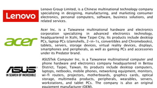 Lenovo Group Limited, is a Chinese multinational technology company
specializing in designing, manufacturing, and marketing consumer
electronics, personal computers, software, business solutions, and
related services.
Acer Inc. is a Taiwanese multinational hardware and electronics
corporation specializing in advanced electronics technology,
headquartered in Xizhi, New Taipei City. Its products include desktop
PCs, laptop PCs (clamshells, 2-in-1s, convertibles and Chromebooks),
tablets, servers, storage devices, virtual reality devices, displays,
smartphones and peripherals, as well as gaming PCs and accessories
under its Predator brand.
ASUSTek Computer Inc. is a Taiwanese multinational computer and
phone hardware and electronics company headquartered in Beitou
District, Taipei, Taiwan. Its products include desktop computers,
laptops, netbooks, mobile phones, networking equipment, monitors,
wi-fi routers, projectors, motherboards, graphics cards, optical
storage, multimedia products, peripherals, wearables, servers,
workstations, and tablet PCs. The company is also an original
equipment manufacturer (OEM).
 