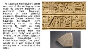 The Egyptian hieroglyphic script
was one of the writing systems
used by ancient Egyptians to
represent their language.
Because of their pictorial
elegance, Herodotus and other
important Greeks believed that
Egyptian hieroglyphs were
something sacred, so they
referred to them as 'holy
writing'. Thus, the word
hieroglyph comes from the
Greek hiero 'holy' and glypho
'writing'. In the ancient Egyptian
language, hieroglyphs were
called medu netjer, 'the gods'
words' as it was believed that
writing was an invention of the
gods.
 