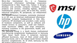Micro-Star International Co., is a Taiwanese
multinational information technology corporation
headquartered in New Taipei City, Taiwan. It designs,
develops and provides computer hardware, related
products and services, including laptops, desktops,
motherboards, graphics cards, All-in-One PCs, servers,
industrial computers, PC peripherals, car infotainment
products, etc.
The Hewlett-Packard Company, commonly shortened
to or HP, was an American multinational information
technology company headquartered in Palo Alto,
California. HP developed and provided a wide variety
of hardware components, as well as software and
related services to consumers, small and medium-
sized businesses (SMBs), and large enterprises,
including customers in the government, health, and
education sectors.
The Samsung Group is a South Korean multinational
manufacturing conglomerate headquartered in Samsung
Town, Seoul, South Korea. It comprises numerous
affiliated businesses, most of them united under the
Samsung brand, and is the largest South Korean chaebol
(business conglomerate). As of 2020, Samsung has the
 