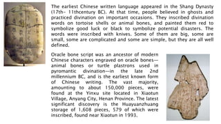 The earliest Chinese written language appeared in the Shang Dynasty
(17th- 11thcentury BC). At that time, people believed in ghosts and
practiced divination on important occasions. They inscribed divination
words on tortoise shells or animal bones, and painted them red to
symbolize good luck or black to symbolize potential disasters. The
words were inscribed with knives. Some of them are big, some are
small, some are complicated and some are simple, but they are all well
defined.
Oracle bone script was an ancestor of modern
Chinese characters engraved on oracle bones—
animal bones or turtle plastrons used in
pyromantic divination—in the late 2nd
millennium BC, and is the earliest known form
of Chinese writing. The vast majority,
amounting to about 150,000 pieces, were
found at the Yinxu site located in Xiaotun
Village, Anyang City, Henan Province. The latest
significant discovery is the Huayuanzhuang
storage of 1,608 pieces, 579 of which were
inscribed, found near Xiaotun in 1993.
 
