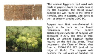 "The ancient Egyptians had used rolls
made of papyrus from the early days of
the Old Kingdom. The oldest known
papyrus roll was found in the tomb of
Hemaka. Link in Saqqara, and dates to
the 1st dynasty, around 2900 BC.
Papyrus was first manufactured in
Egypt as far back as the fourth
millennium BCE. The earliest
archaeological evidence of papyrus was
excavated in 2012 and 2013 at Wadi
al-Jarf, an ancient Egyptian harbor
located on the Red Sea coast. These
documents, the Diary of Merer, date
from c. 2560–2550 BCE (end of the
reign of Khufu). The papyrus rolls
describe the last years of building the
 