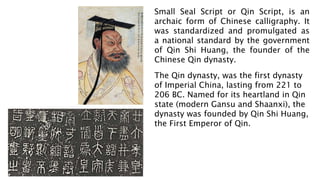 Small Seal Script or Qin Script, is an
archaic form of Chinese calligraphy. It
was standardized and promulgated as
a national standard by the government
of Qin Shi Huang, the founder of the
Chinese Qin dynasty.
The Qin dynasty, was the first dynasty
of Imperial China, lasting from 221 to
206 BC. Named for its heartland in Qin
state (modern Gansu and Shaanxi), the
dynasty was founded by Qin Shi Huang,
the First Emperor of Qin.
 