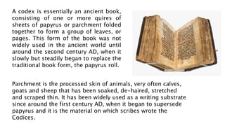 A codex is essentially an ancient book,
consisting of one or more quires of
sheets of papyrus or parchment folded
together to form a group of leaves, or
pages. This form of the book was not
widely used in the ancient world until
around the second century AD, when it
slowly but steadily began to replace the
traditional book form, the papyrus roll.
Parchment is the processed skin of animals, very often calves,
goats and sheep that has been soaked, de-haired, stretched
and scraped thin. It has been widely used as a writing substrate
since around the first century AD, when it began to supersede
papyrus and it is the material on which scribes wrote the
Codices.
 
