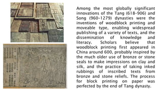 Among the most globally significant
innovations of the Tang (618–906) and
Song (960–1279) dynasties were the
inventions of woodblock printing and
moveable type, enabling widespread
publishing of a variety of texts, and the
dissemination of knowledge and
literacy. Scholars believe that
woodblock printing first appeared in
China around 600, probably inspired by
the much older use of bronze or stone
seals to make impressions on clay and
silk, and the practice of taking inked
rubbings of inscribed texts from
bronze and stone reliefs. The process
for block printing on paper was
perfected by the end of Tang dynasty.
 