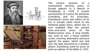The earliest mention of a
mechanized printing press in
Europe appears in a lawsuit in
Strasbourg in 1439; it reveals
construction of a press for Johannes
Gutenberg and his associates.
Gutenberg’s press and others of its
era in Europe owed much to the
medieval paper press, which was in
turn modeled after the ancient
wine-and-olive press of the
Mediterranean area. A long handle
was used to turn a heavy wooden
screw, exerting downward pressure
against the paper, which was laid
over the type mounted on a wooden
platen. Gutenberg used his press to
print an edition of the Bible in 1455.
 