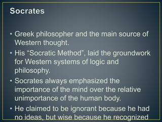• Greek philosopher and the main source of
Western thought.
• His “Socratic Method”, laid the groundwork
for Western systems of logic and
philosophy.
• Socrates always emphasized the
importance of the mind over the relative
unimportance of the human body.
• He claimed to be ignorant because he had
no ideas, but wise because he recognized
 