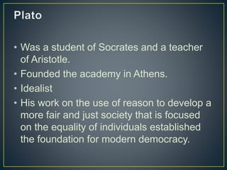 • Was a student of Socrates and a teacher
of Aristotle.
• Founded the academy in Athens.
• Idealist
• His work on the use of reason to develop a
more fair and just society that is focused
on the equality of individuals established
the foundation for modern democracy.
 