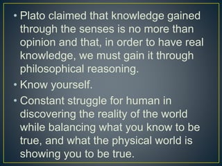 • Plato claimed that knowledge gained
through the senses is no more than
opinion and that, in order to have real
knowledge, we must gain it through
philosophical reasoning.
• Know yourself.
• Constant struggle for human in
discovering the reality of the world
while balancing what you know to be
true, and what the physical world is
showing you to be true.
 