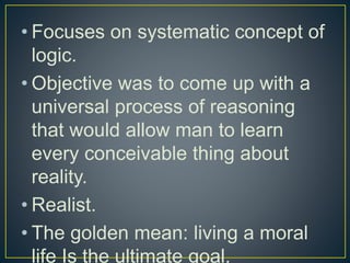 • Focuses on systematic concept of
logic.
• Objective was to come up with a
universal process of reasoning
that would allow man to learn
every conceivable thing about
reality.
• Realist.
• The golden mean: living a moral
life Is the ultimate goal.
 