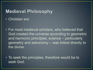 • Christian era
• For most medieval scholars, who believed that
God created the universe according to geometric
and harmonic principles, science – particularly
geometry and astronomy – was linked directly to
the divine.
• To seek the principles, therefore would be to
seek God.
 