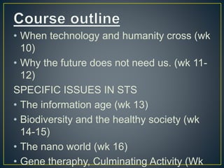 • When technology and humanity cross (wk
10)
• Why the future does not need us. (wk 11-
12)
SPECIFIC ISSUES IN STS
• The information age (wk 13)
• Biodiversity and the healthy society (wk
14-15)
• The nano world (wk 16)
• Gene theraphy, Culminating Activity (Wk
 