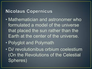 • Mathematician and astronomer who
formulated a model of the universe
that placed the sun rather than the
Earth at the center of the universe.
• Polyglot and Polymath
• D 𝑒 revolutionibus orbium coelestium
(On the Revolutions of the Celestial
Spheres)
 