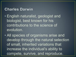 • English naturalist, geologist and
biologist, best known for his
contributions to the science of
evolution.
• All species of organisms arise and
develop through the natural selection
of small, inherited variations that
increase the individual’s ability to
compete, survive, and reproduce.
 