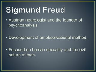 • Austrian neurologist and the founder of
psychoanalysis.
• Development of an observational method.
• Focused on human sexuality and the evil
nature of man.
 